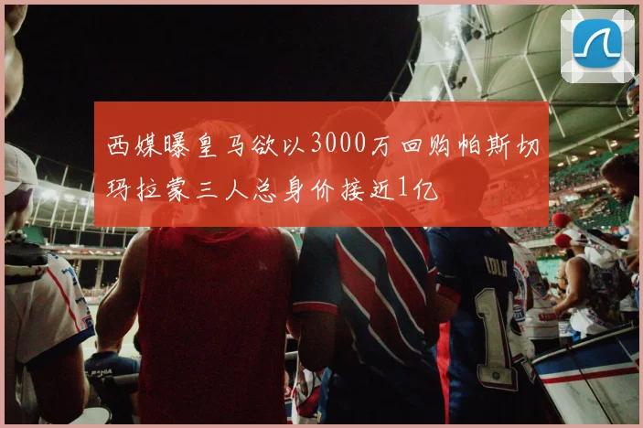 西媒曝皇马欲以3000万回购帕斯切玛拉蒙三人总身价接近1亿