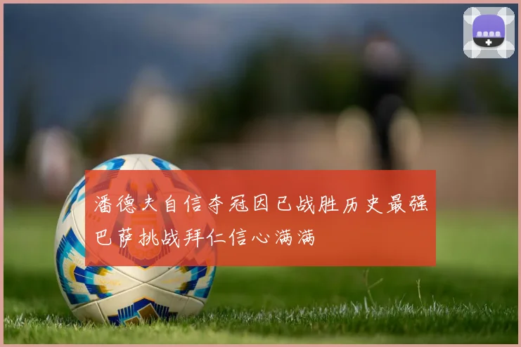 潘德夫自信夺冠因已战胜历史最强巴萨挑战拜仁信心满满