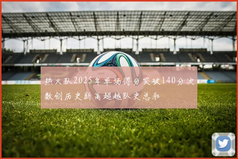 热火队2025年单场得分突破140分次数创历史新高超越队史总和