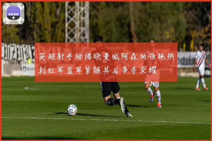 英超射手榜揭晓曼城阿森纳领跑热刺红军蓝军紧随其后争夺荣耀