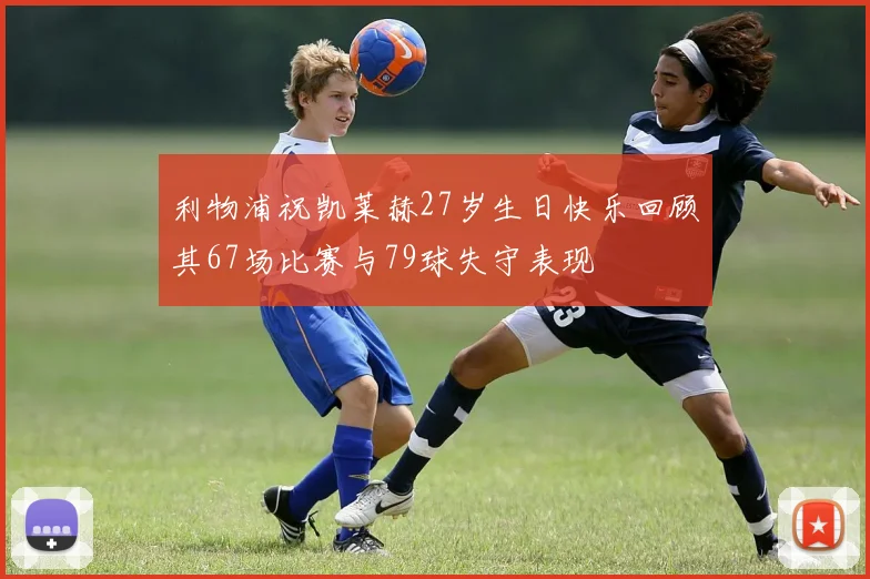 利物浦祝凯莱赫27岁生日快乐回顾其67场比赛与79球失守表现