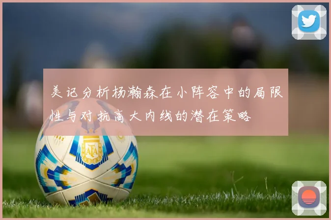 美记分析杨瀚森在小阵容中的局限性与对抗高大内线的潜在策略