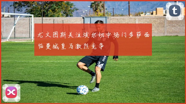 尤文图斯关注埃尔切中场门多萨面临曼城皇马激烈竞争